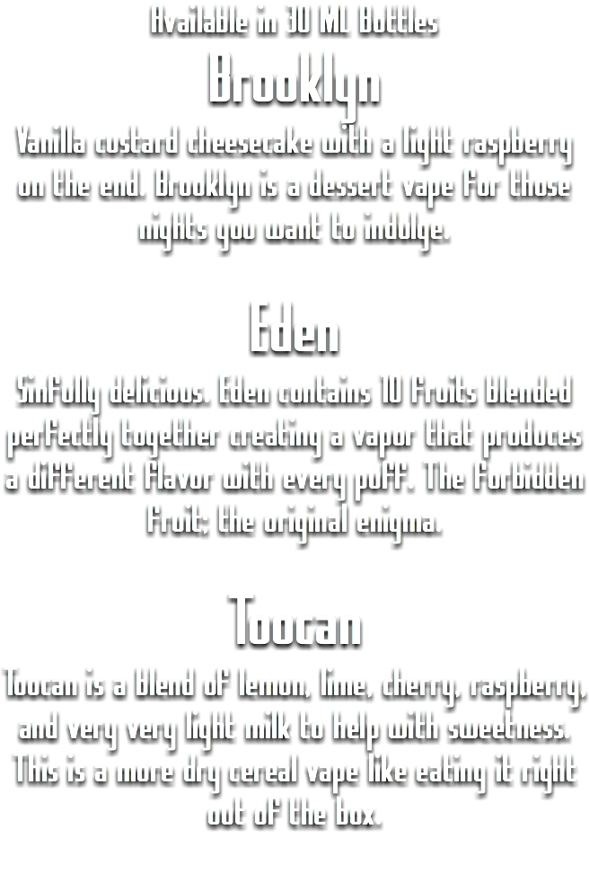 Available in 30 ML Bottles
Brooklyn
Vanilla custard cheesecake with a light raspberry on the end. Brooklyn is a dessert vape for those nights you want to indulge. Eden
Sinfully delicious. Eden contains 10 fruits blended perfectly together creating a vapor that produces a different flavor with every puff. The forbidden fruit; the original enigma. Toocan
Toocan is a blend of lemon, lime, cherry, raspberry, and very very light milk to help with sweetness. This is a more dry cereal vape like eating it right out of the box.
