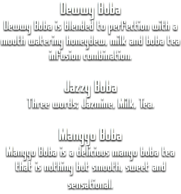 Dewwy Boba
Dewwy Boba is blended to perfection with a mouth watering honeydew, milk and boba tea infusion combination. Jazzy Boba
Three words; Jazmine, Milk, Tea. Manggo Boba
Manggo Boba is a delicious mango boba tea that is nothing but smooth, sweet and sensational. 